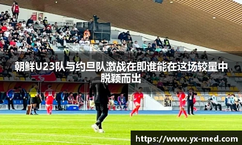 朝鲜U23队与约旦队激战在即谁能在这场较量中脱颖而出